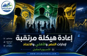 تحولات إدارية جديدة تقترب من النصر والأهلي والاتحاد مع ترقب قرارات الأسبوع المقبل